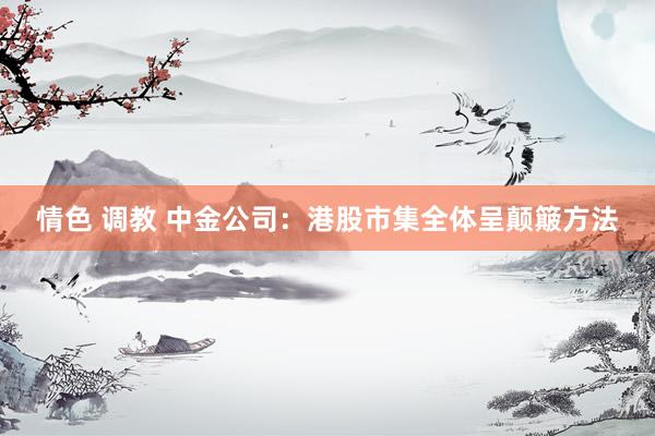 情色 调教 中金公司：港股市集全体呈颠簸方法