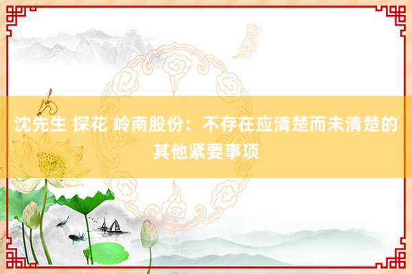 沈先生 探花 岭南股份：不存在应清楚而未清楚的其他紧要事项