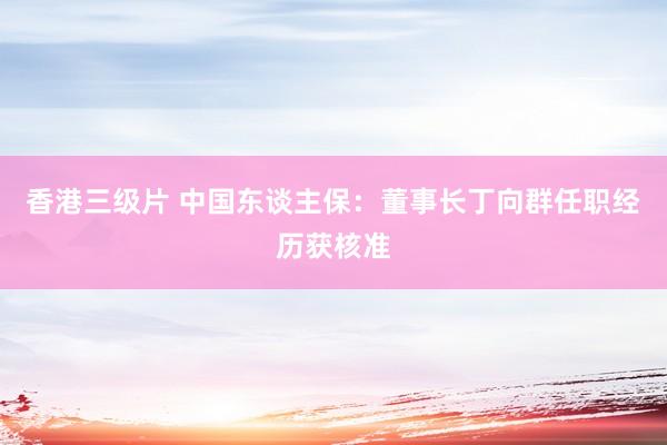 香港三级片 中国东谈主保：董事长丁向群任职经历获核准