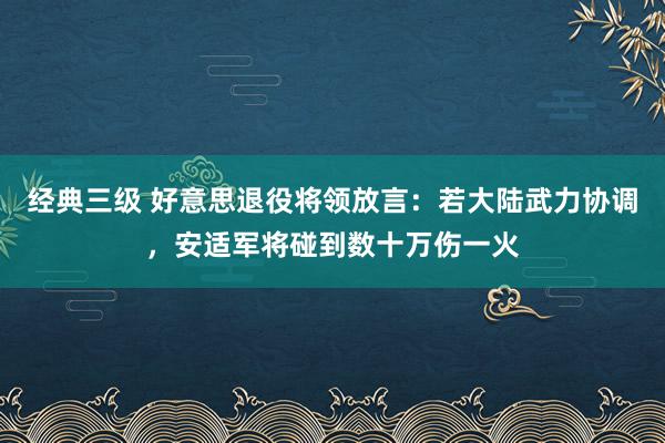 经典三级 好意思退役将领放言：若大陆武力协调，安适军将碰到数十万伤一火