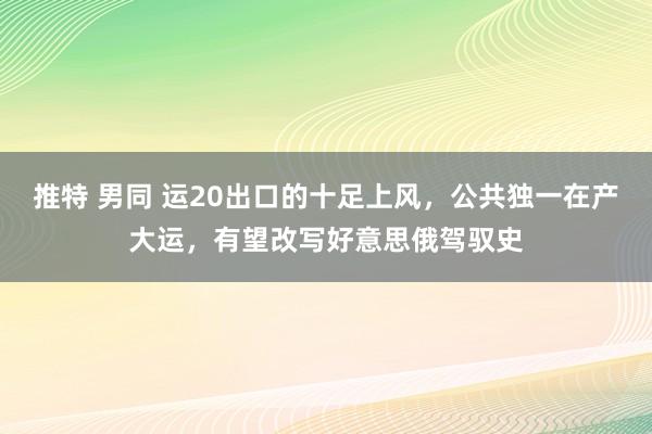 推特 男同 运20出口的十足上风，公共独一在产大运，有望改写好意思俄驾驭史