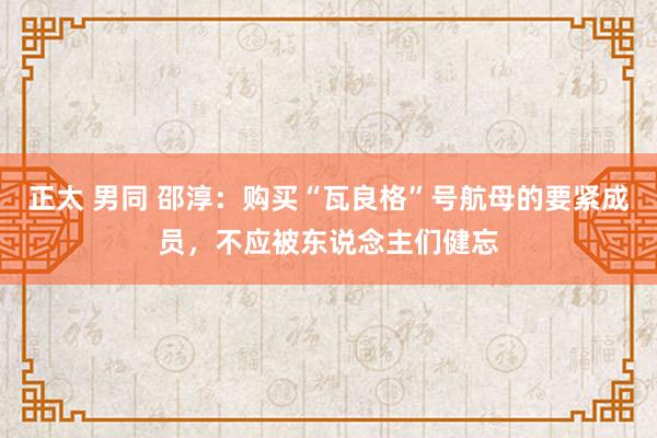 正太 男同 邵淳：购买“瓦良格”号航母的要紧成员，不应被东说念主们健忘
