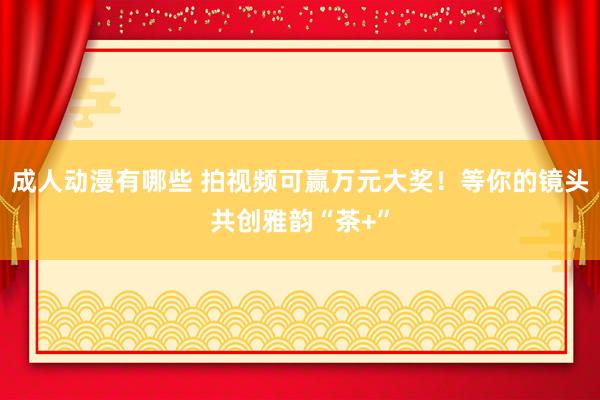 成人动漫有哪些 拍视频可赢万元大奖！等你的镜头共创雅韵“茶+”