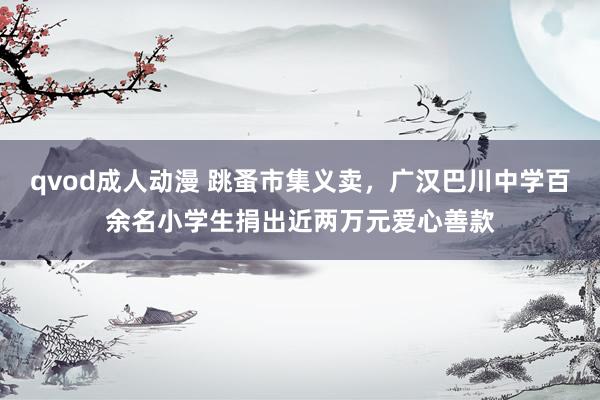 qvod成人动漫 跳蚤市集义卖，广汉巴川中学百余名小学生捐出近两万元爱心善款