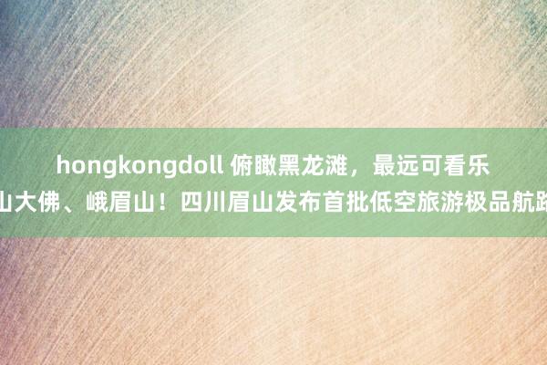 hongkongdoll 俯瞰黑龙滩，最远可看乐山大佛、峨眉山！四川眉山发布首批低空旅游极品航路