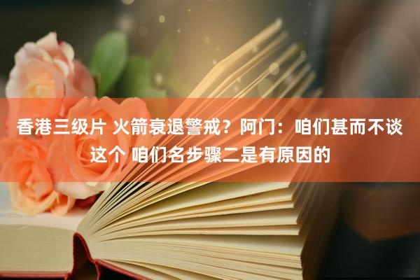 香港三级片 火箭衰退警戒？阿门：咱们甚而不谈这个 咱们名步骤二是有原因的
