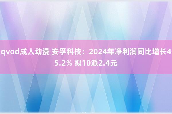 qvod成人动漫 安孚科技：2024年净利润同比增长45.2% 拟10派2.4元
