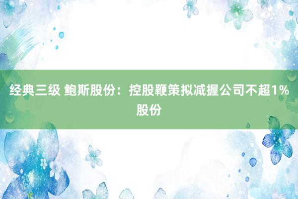 经典三级 鲍斯股份：控股鞭策拟减握公司不超1%股份