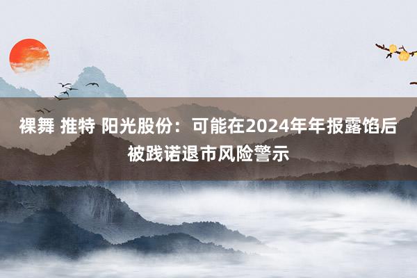 裸舞 推特 阳光股份：可能在2024年年报露馅后被践诺退市风险警示