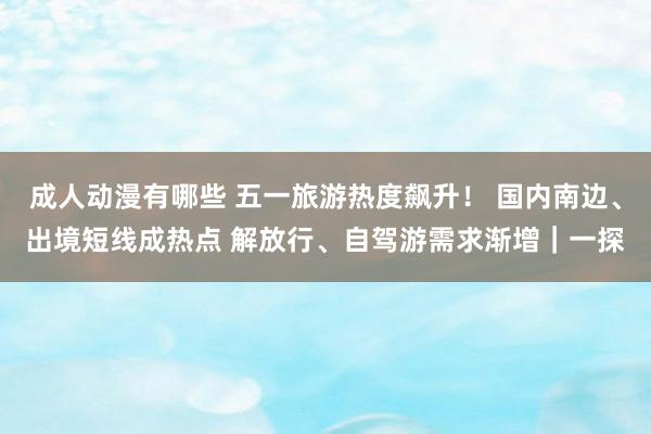 成人动漫有哪些 五一旅游热度飙升！ 国内南边、出境短线成热点 解放行、自驾游需求渐增｜一探