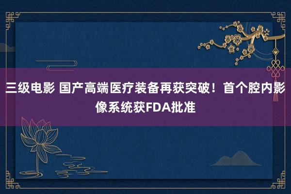 三级电影 国产高端医疗装备再获突破！首个腔内影像系统获FDA批准