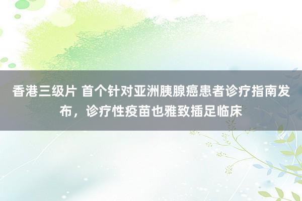 香港三级片 首个针对亚洲胰腺癌患者诊疗指南发布，诊疗性疫苗也雅致插足临床