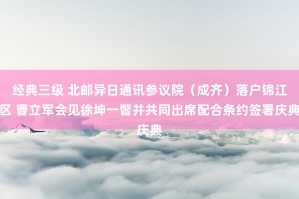 经典三级 北邮异日通讯参议院（成齐）落户锦江区 曹立军会见徐坤一瞥并共同出席配合条约签署庆典