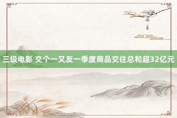 三级电影 交个一又友一季度商品交往总和超32亿元