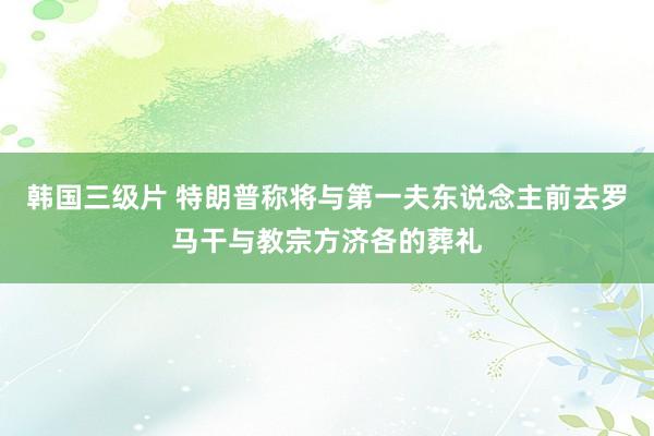 韩国三级片 特朗普称将与第一夫东说念主前去罗马干与教宗方济各的葬礼