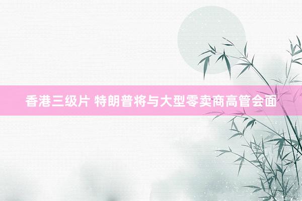 香港三级片 特朗普将与大型零卖商高管会面