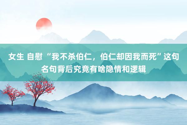 女生 自慰 “我不杀伯仁，伯仁却因我而死”这句名句背后究竟有啥隐情和逻辑
