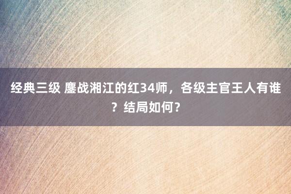 经典三级 鏖战湘江的红34师，各级主官王人有谁？结局如何？