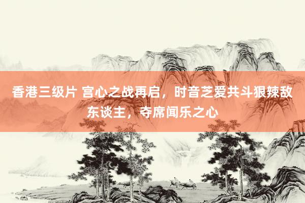 香港三级片 宫心之战再启，时音芝爱共斗狠辣敌东谈主，夺席闻乐之心