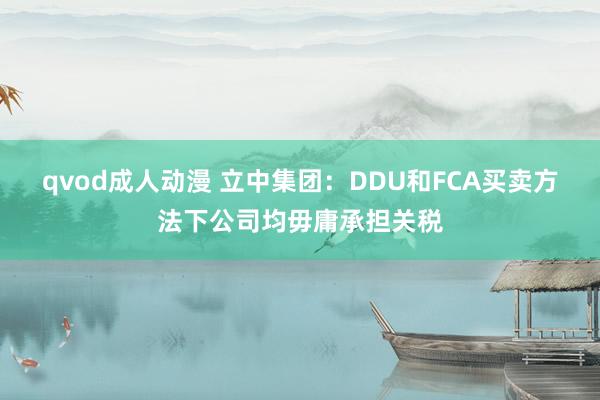 qvod成人动漫 立中集团：DDU和FCA买卖方法下公司均毋庸承担关税