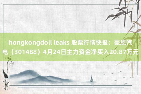 hongkongdoll leaks 股票行情快报：豪恩汽电（301488）4月24日主力资金净买入20.87万元