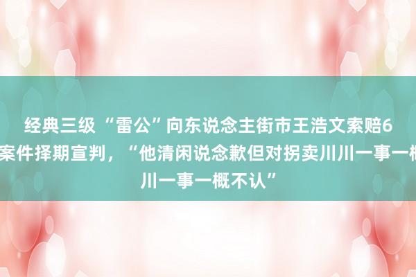 经典三级 “雷公”向东说念主街市王浩文索赔6块钱，案件择期宣判，“他清闲说念歉但对拐卖川川一事一概不认”