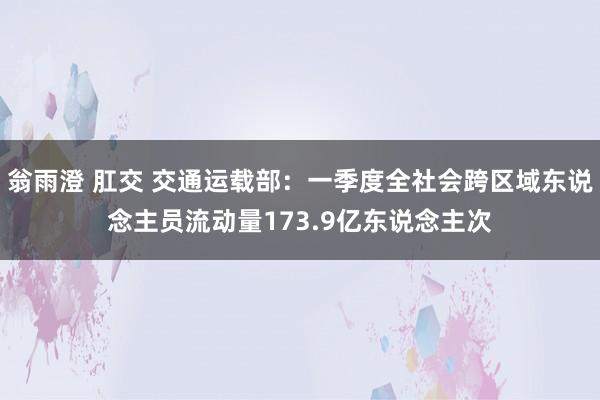 翁雨澄 肛交 交通运载部：一季度全社会跨区域东说念主员流动量173.9亿东说念主次