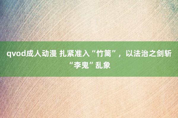 qvod成人动漫 扎紧准入“竹篱”，以法治之剑斩“李鬼”乱象