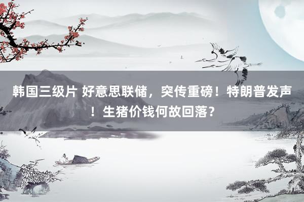 韩国三级片 好意思联储，突传重磅！特朗普发声！生猪价钱何故回落？
