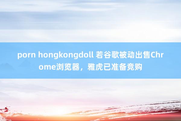 porn hongkongdoll 若谷歌被动出售Chrome浏览器，雅虎已准备竞购