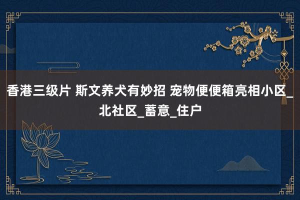 香港三级片 斯文养犬有妙招 宠物便便箱亮相小区_北社区_蓄意_住户