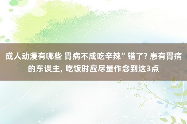 成人动漫有哪些 胃病不成吃辛辣”错了? 患有胃病的东谈主, 吃饭时应尽量作念到这3点
