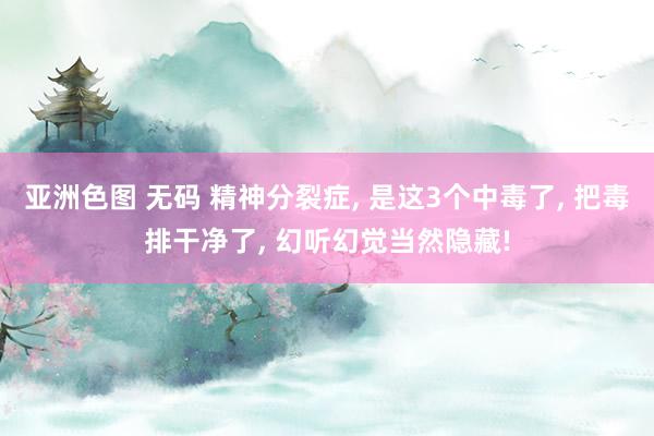 亚洲色图 无码 精神分裂症, 是这3个中毒了, 把毒排干净了, 幻听幻觉当然隐藏!