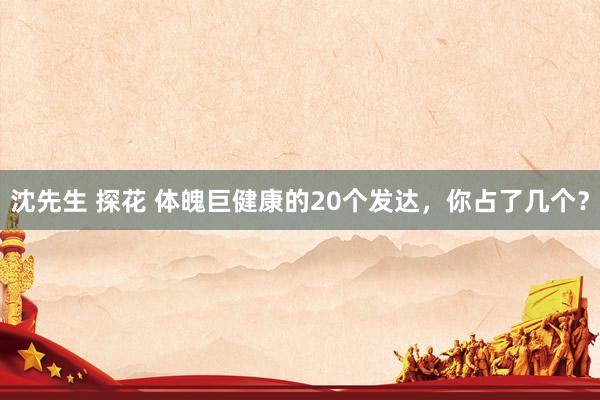 沈先生 探花 体魄巨健康的20个发达，你占了几个？
