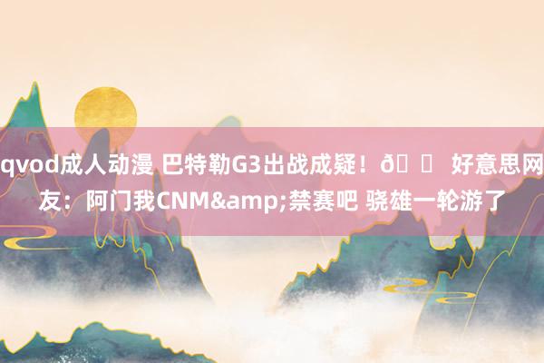 qvod成人动漫 巴特勒G3出战成疑！😠好意思网友：阿门我CNM&禁赛吧 骁雄一轮游了