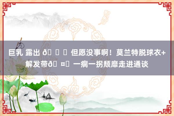 巨乳 露出 🙏但愿没事啊！莫兰特脱球衣+解发带🤕一瘸一拐颓靡走进通谈