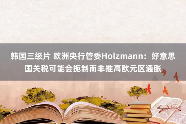 韩国三级片 欧洲央行管委Holzmann：好意思国关税可能会扼制而非推高欧元区通胀