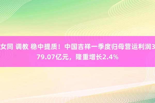 女同 调教 稳中提质！中国吉祥一季度归母营运利润379.07亿元，隆重增长2.4%
