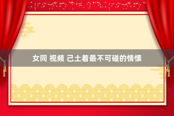 女同 视频 己土着最不可碰的情愫