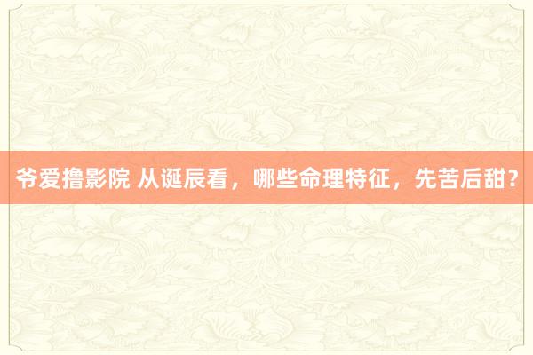 爷爱撸影院 从诞辰看，哪些命理特征，先苦后甜？