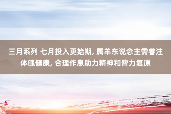 三月系列 七月投入更始期， 属羊东说念主需眷注体魄健康， 合理作息助力精神和膂力复原
