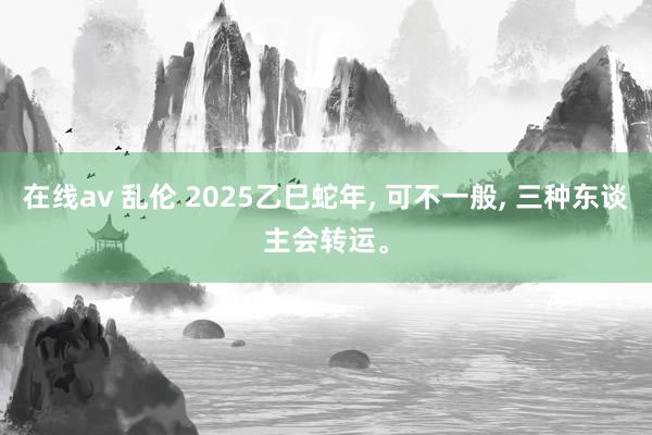 在线av 乱伦 2025乙巳蛇年， 可不一般， 三种东谈主会转运。