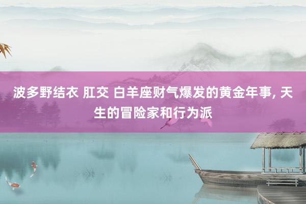 波多野结衣 肛交 白羊座财气爆发的黄金年事， 天生的冒险家和行为派
