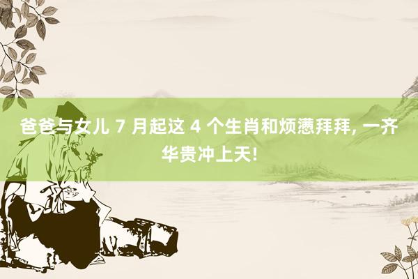 爸爸与女儿 7 月起这 4 个生肖和烦懑拜拜， 一齐华贵冲上天!